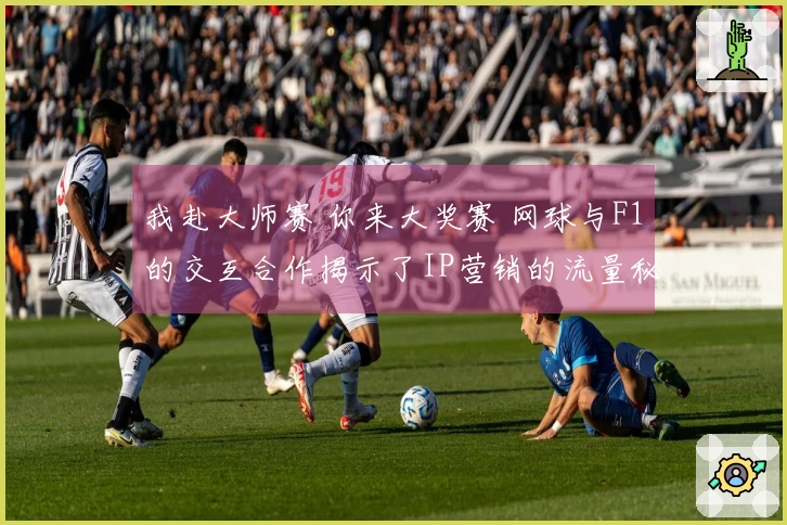 我赴大师赛 你来大奖赛 网球与F1的交互合作揭示了IP营销的流量秘籍