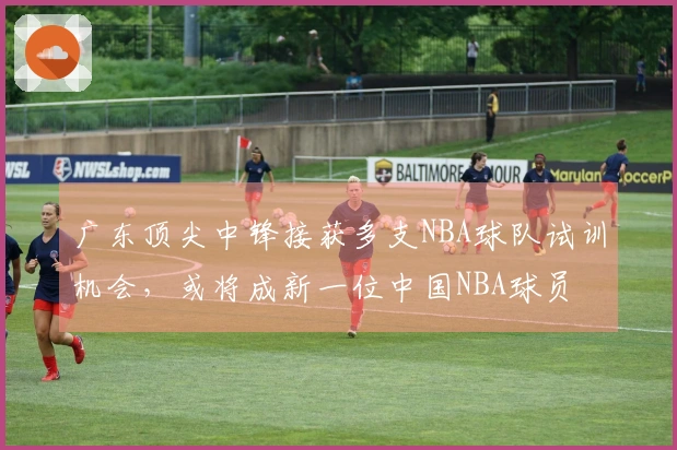 广东顶尖中锋接获多支NBA球队试训机会，或将成新一位中国NBA球员