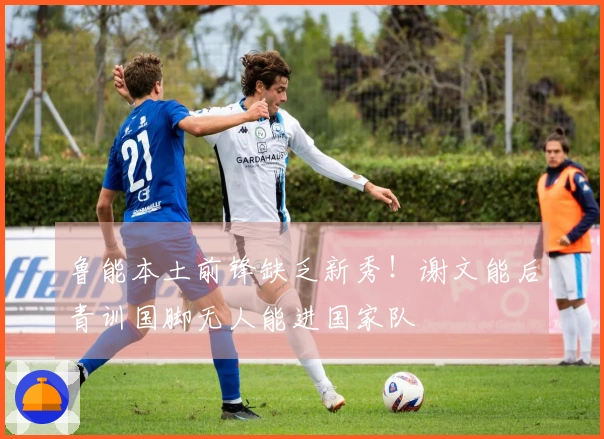 鲁能本土前锋缺乏新秀！谢文能后青训国脚无人能进国家队