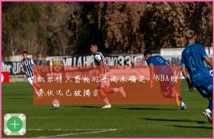 凯尔特人首轮对手尚未确定，NBA财务状况已被揭示
