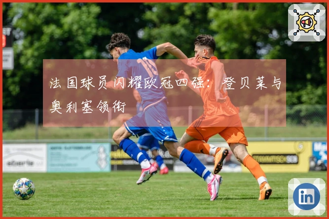 法国球员闪耀欧冠四强：登贝莱与奥利塞领衔