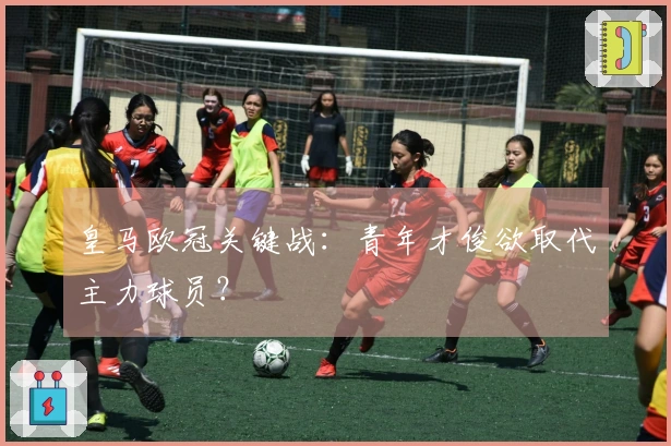皇马欧冠关键战：青年才俊欲取代主力球员？