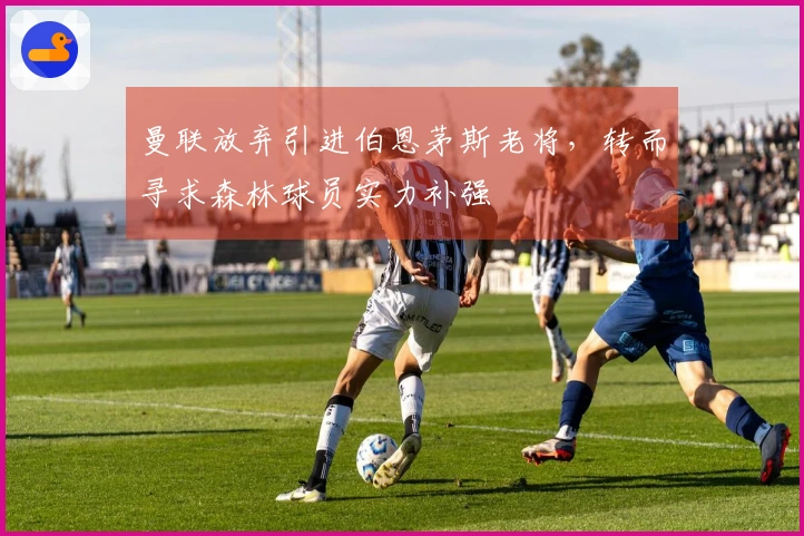 曼联放弃引进伯恩茅斯老将，转而寻求森林球员实力补强