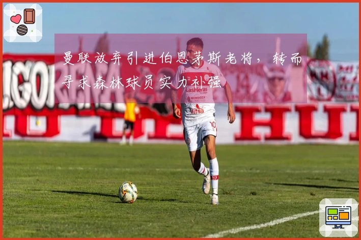 曼联放弃引进伯恩茅斯老将，转而寻求森林球员实力补强