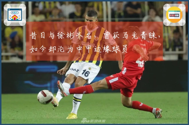 昔日与徐彬齐名，曾获马竞青睐，如今却沦为中甲边缘球员