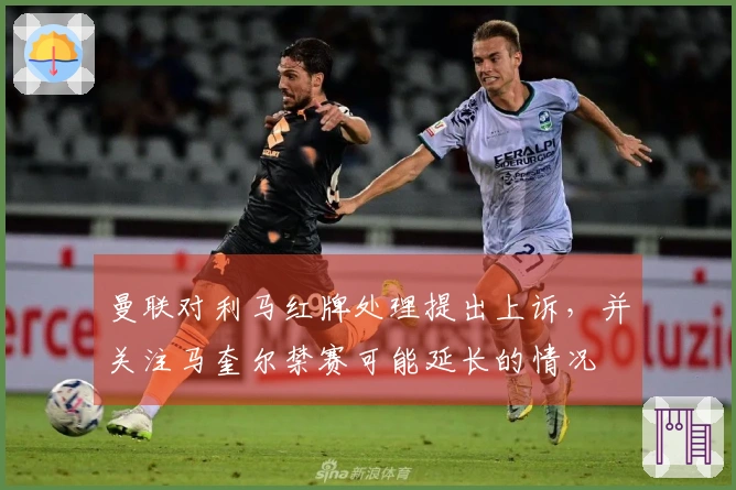 曼联对利马红牌处理提出上诉，并关注马奎尔禁赛可能延长的情况
