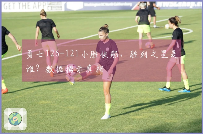 勇士126-121小胜快船，胜利之星是谁？数据揭示真相