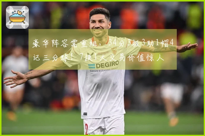 豪华阵容需重组，34分3板3助1帽4记三分球！7换1大交易价值惊人