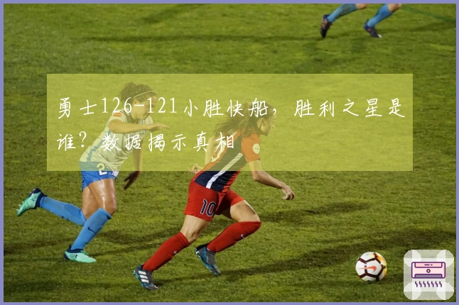 勇士126-121小胜快船，胜利之星是谁？数据揭示真相