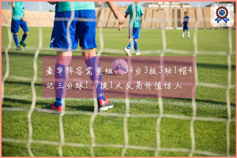 豪华阵容需重组，34分3板3助1帽4记三分球！7换1大交易价值惊人