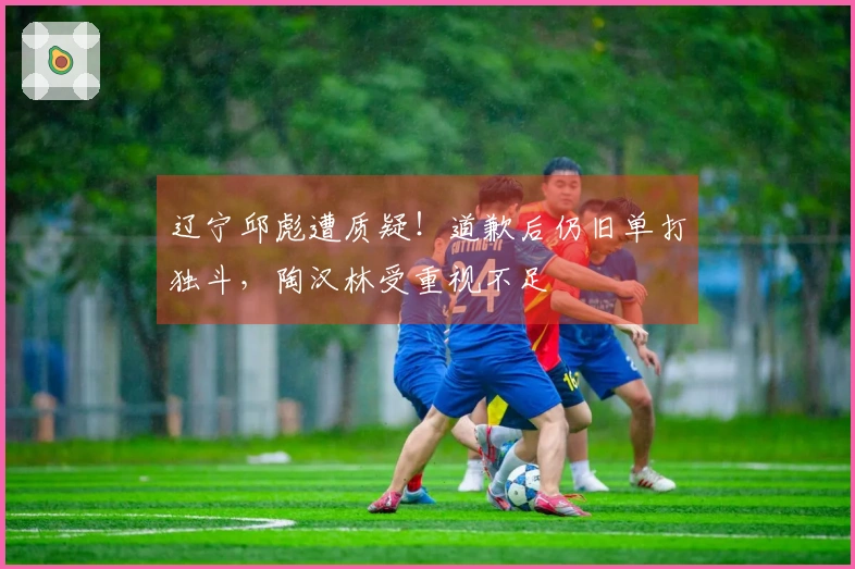 辽宁邱彪遭质疑！道歉后仍旧单打独斗，陶汉林受重视不足