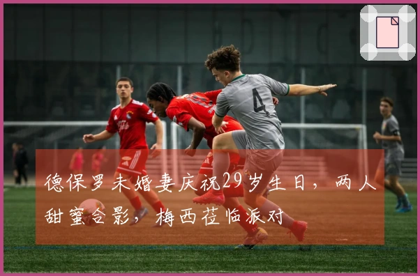 德保罗未婚妻庆祝29岁生日，两人甜蜜合影，梅西莅临派对