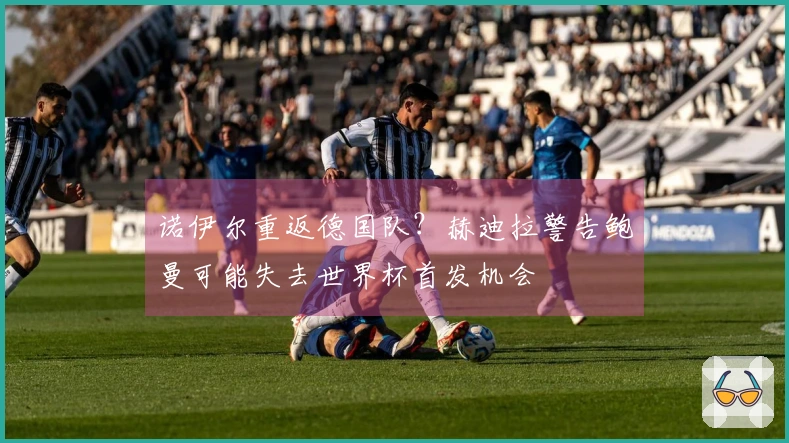 诺伊尔重返德国队？赫迪拉警告鲍曼可能失去世界杯首发机会