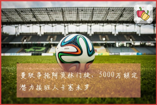 曼联争抢阿莫林门徒，5000万锁定潜力接班人卡塞米罗