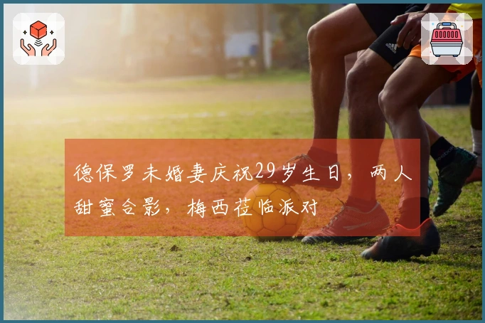 德保罗未婚妻庆祝29岁生日，两人甜蜜合影，梅西莅临派对