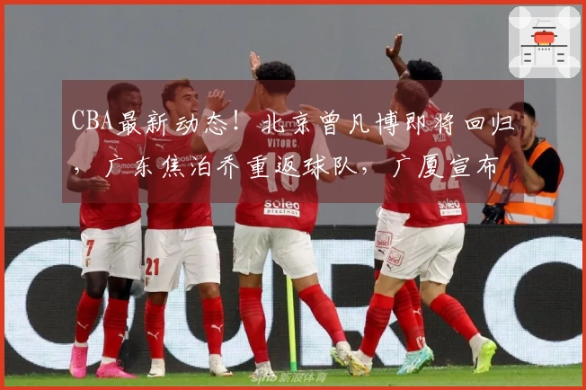 CBA最新动态！北京曾凡博即将回归，广东焦泊乔重返球队，广厦宣布引援补强