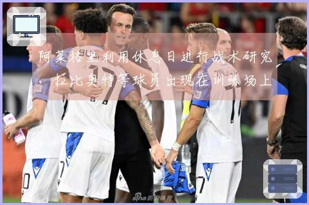 阿莱格里利用休息日进行战术研究，拉比奥特等球员出现在训练场上