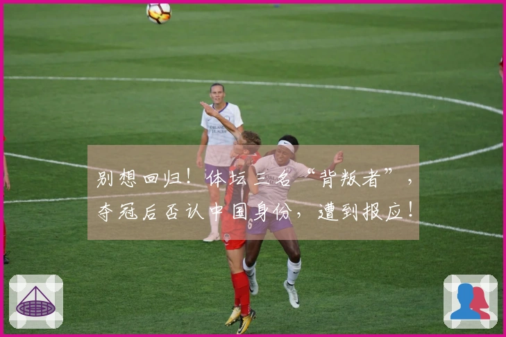 别想回归！体坛三名“背叛者”，夺冠后否认中国身份，遭到报应！