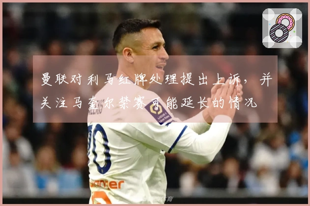 曼联对利马红牌处理提出上诉，并关注马奎尔禁赛可能延长的情况