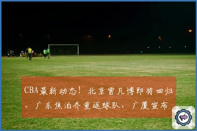 CBA最新动态！北京曾凡博即将回归，广东焦泊乔重返球队，广厦宣布引援补强